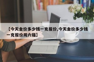 【今天金价多少钱一克报价,今天金价多少钱一克报价周六福】