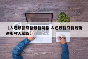 【大连最新疫情最新消息,大连最新疫情最新通报今天情况】