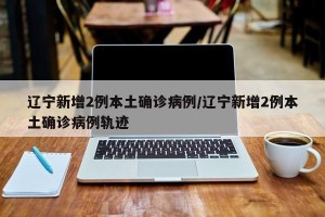 辽宁新增2例本土确诊病例/辽宁新增2例本土确诊病例轨迹