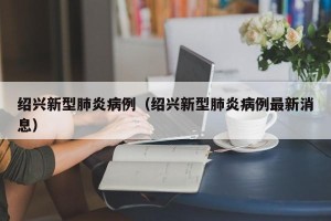 绍兴新型肺炎病例（绍兴新型肺炎病例最新消息）